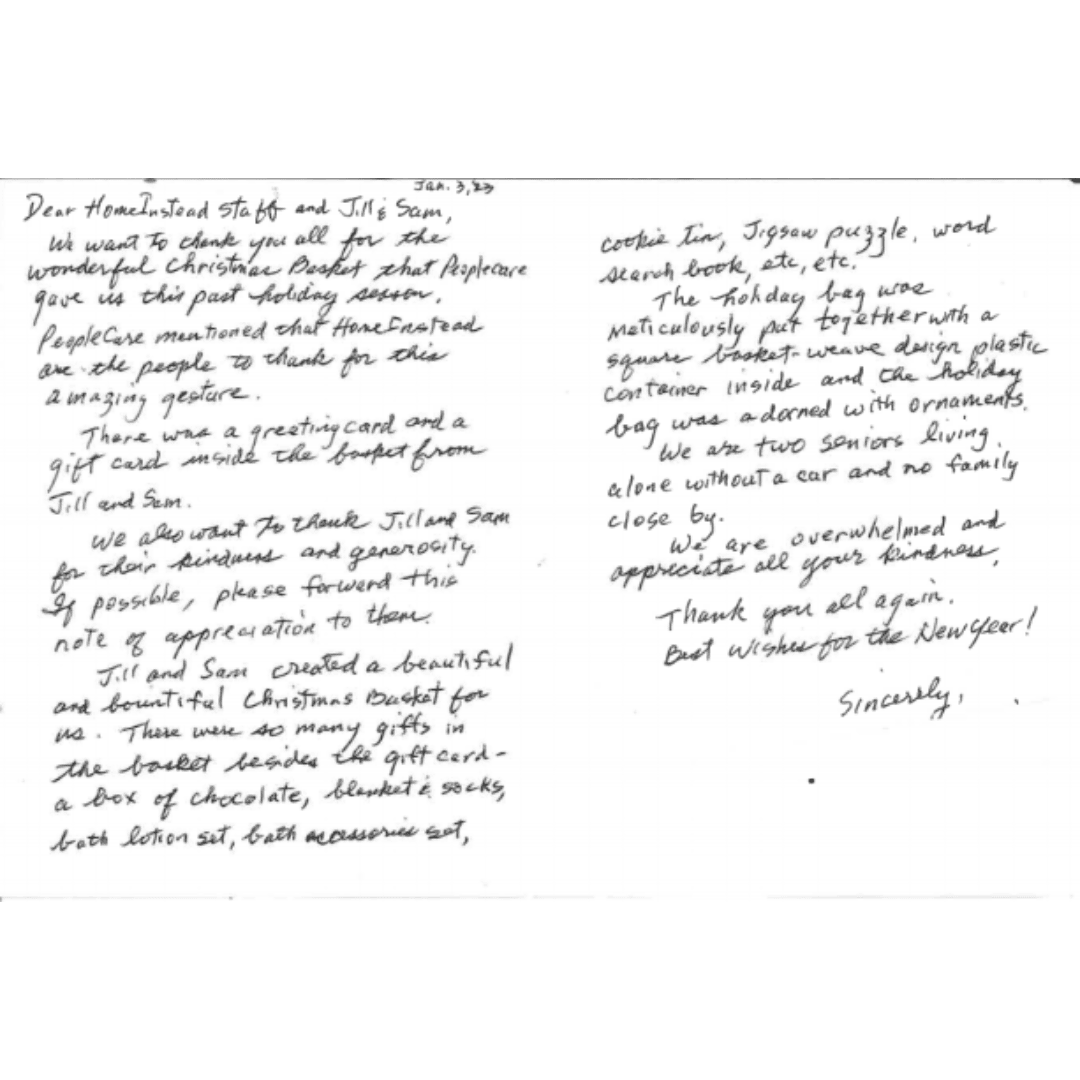 Letter from Yim in Riverside. The letter reads, "Dear Home Instead Staff and Jim and Sam, We want to thank you all for the wonderful Christmas Basket that people care gave us this past holiday season. People Care mentioned the Home Instead are the people to thank for this amazing gesture. There was a greeting card and a gift card inside the basket from Jill and Sam. We also want to thank Jill and Sam for their kindness and generosity. If possible, please forward this note of appreciation to them. Jill and Sam created a beautiful and bountiful Christmas Basket for us. There were so many gifts in the basket besides the gift card - a box of chocolate, blanket & socks, bath lotion set, bath accessories set, cookie tin, jigsaw puzzle, word search book, etc, etc. The holiday bag was meticulously put together with a square basket-weave design plastic container inside and the holiday bag was adorned with ornaments. We are overwhelmed and appreciate all your kindness. Thank you all again. Best wished for the New Year. Sincerely,