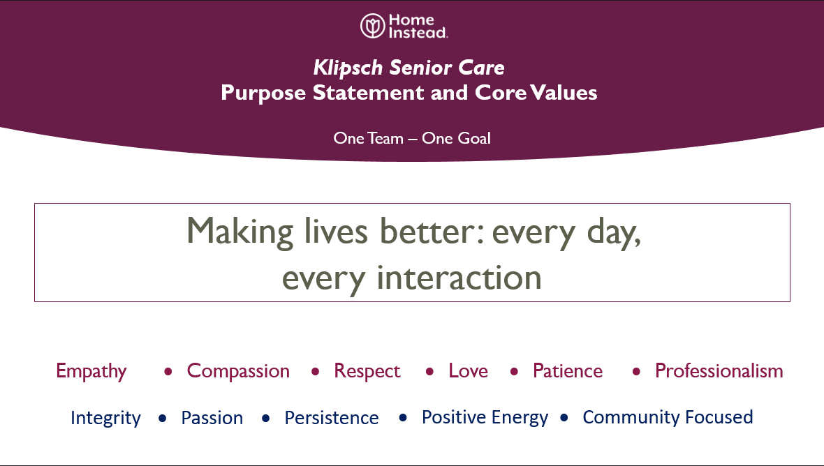 Klipsch Senior Care Purpose Statement and Core Values. One Team and One Goal. Making lives better every day, every interaction. Empathy, Compassion, Respect, Love, Patience, Professionalism, Integrity, Passion, Persistence, Positive Energy, Community Focused 